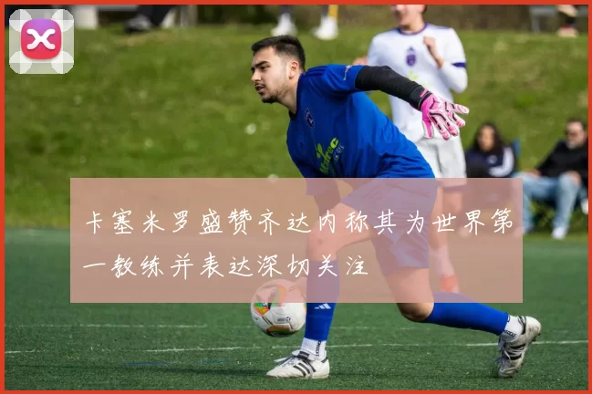 卡塞米罗盛赞齐达内称其为世界第一教练并表达深切关注