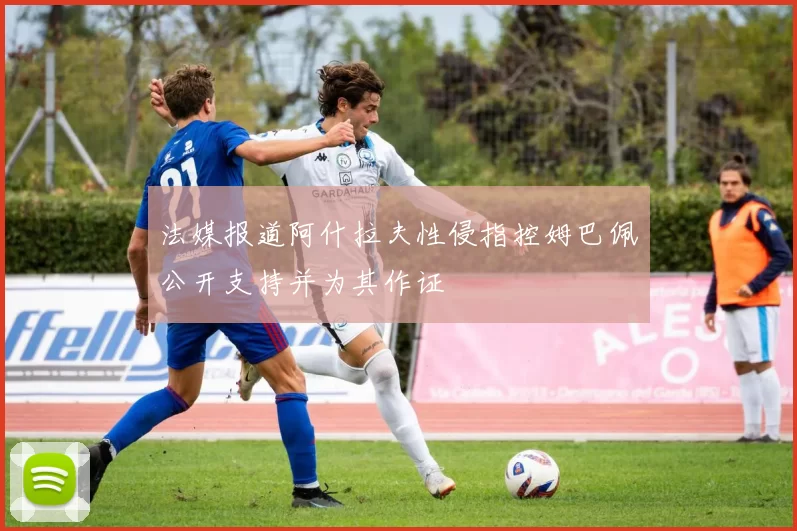 法媒报道阿什拉夫性侵指控姆巴佩公开支持并为其作证