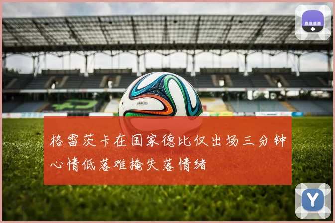 格雷茨卡在国家德比仅出场三分钟心情低落难掩失落情绪