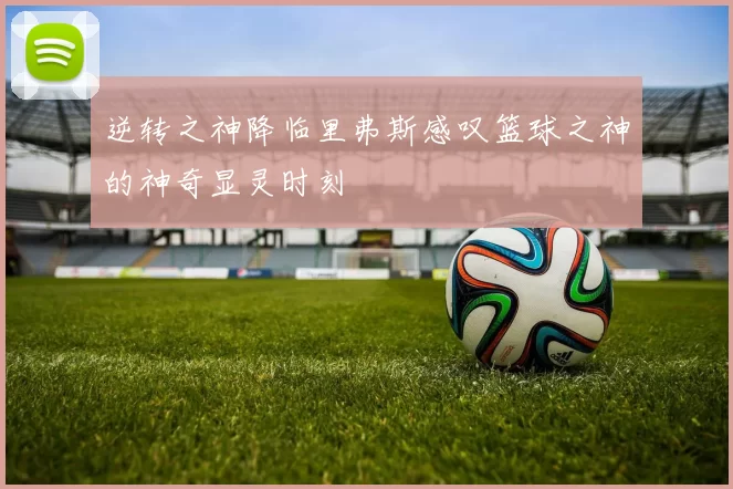 逆转之神降临里弗斯感叹篮球之神的神奇显灵时刻