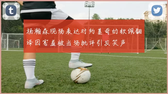 杨瀚森现场表达对约基奇的钦佩翻译因害羞被当场批评引发笑声