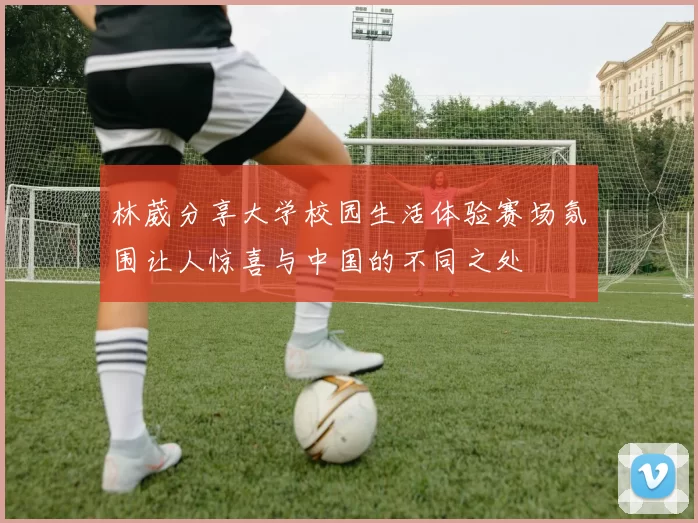 林葳分享大学校园生活体验赛场氛围让人惊喜与中国的不同之处