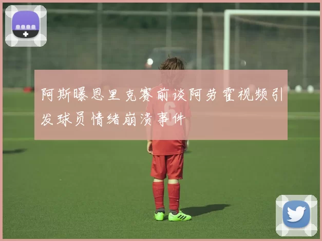 阿斯曝恩里克赛前谈阿劳霍视频引发球员情绪崩溃事件