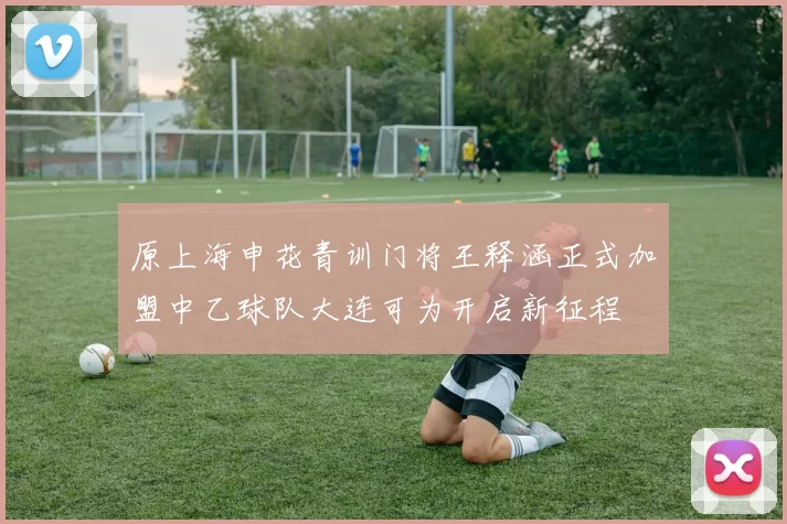 原上海申花青训门将王释涵正式加盟中乙球队大连可为开启新征程