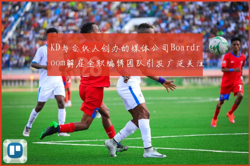 KD与合伙人创办的媒体公司Boardroom解雇全职编辑团队引发广泛关注