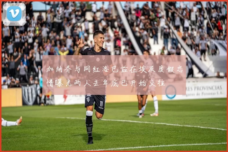 加纳乔与网红洛巴兹在埃及度假恋情曝光两人去年底已开始交往