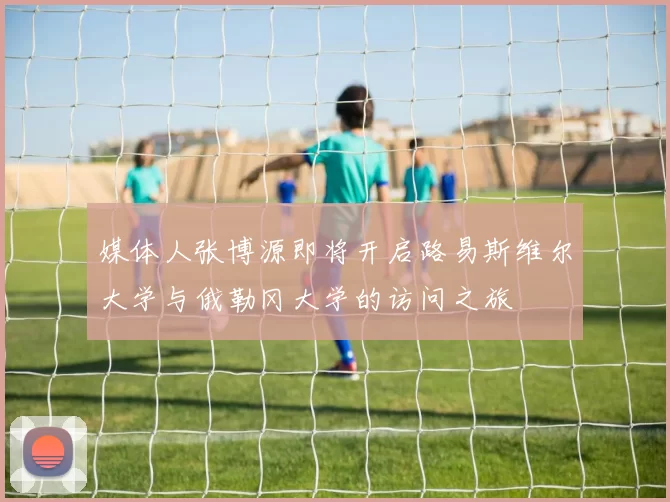 媒体人张博源即将开启路易斯维尔大学与俄勒冈大学的访问之旅