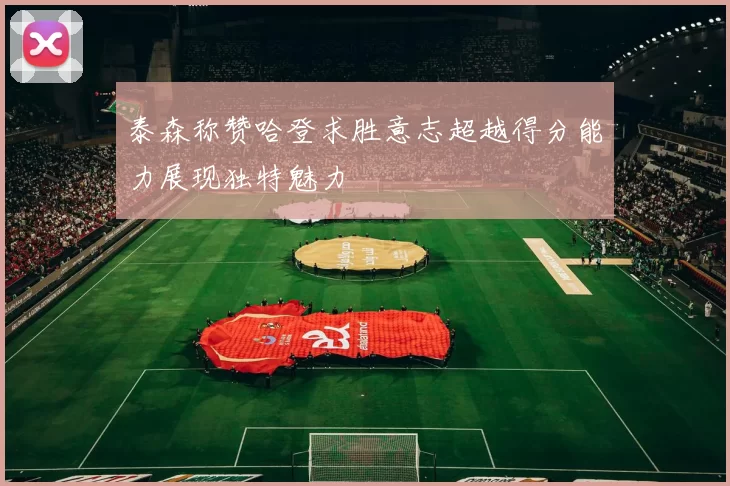 泰森称赞哈登求胜意志超越得分能力展现独特魅力