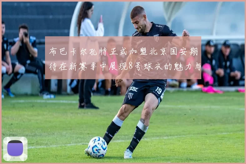 布巴卡尔孔特正式加盟北京国安期待在新赛季中展现8号球衣的魅力与实力