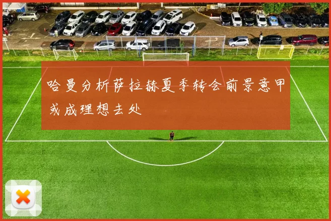 哈曼分析萨拉赫夏季转会前景意甲或成理想去处