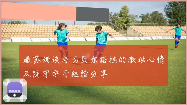 道苏姆谈与戈贝尔搭档的激动心情及防守学习经验分享