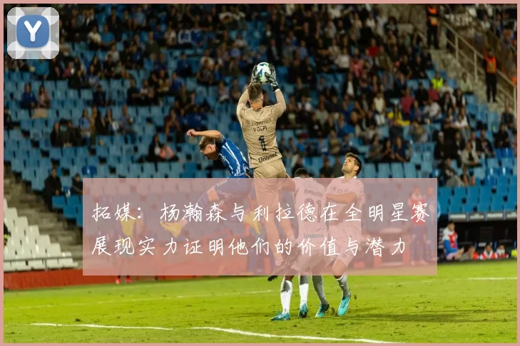 拓媒：杨瀚森与利拉德在全明星赛展现实力证明他们的价值与潜力