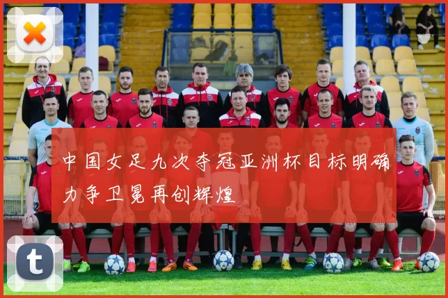 中国女足九次夺冠亚洲杯目标明确力争卫冕再创辉煌