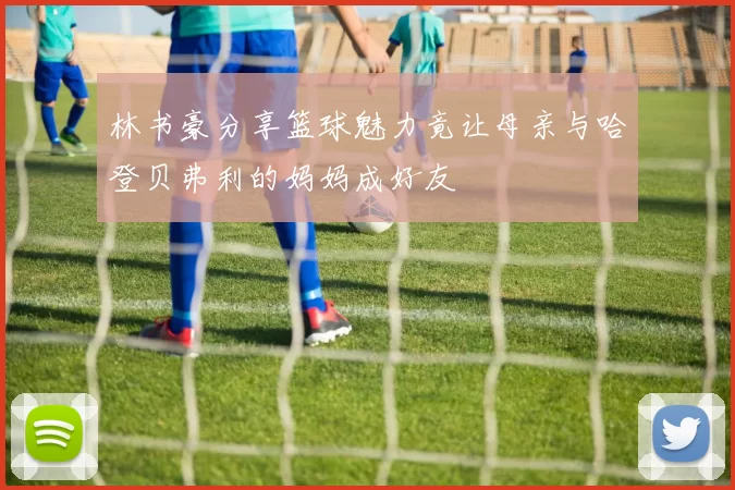 林书豪分享篮球魅力竟让母亲与哈登贝弗利的妈妈成好友