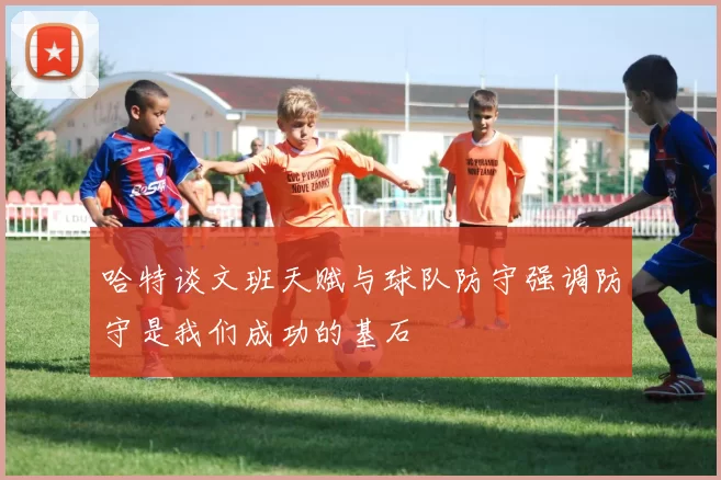 哈特谈文班天赋与球队防守强调防守是我们成功的基石
