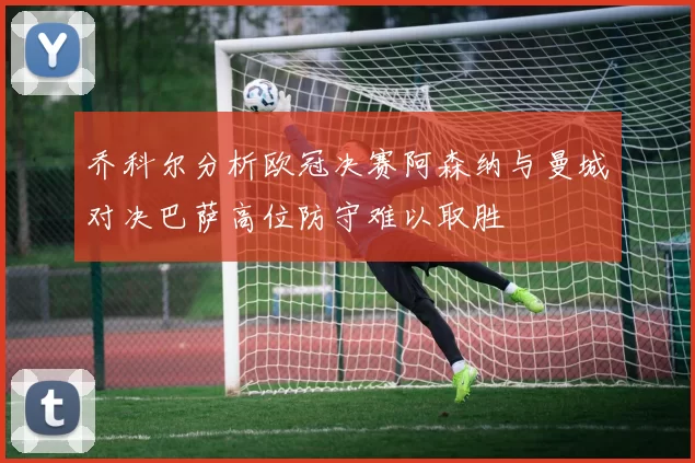 乔科尔分析欧冠决赛阿森纳与曼城对决巴萨高位防守难以取胜