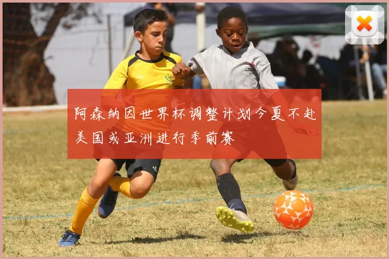 阿森纳因世界杯调整计划今夏不赴美国或亚洲进行季前赛