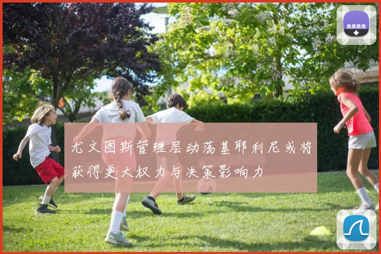 尤文图斯管理层动荡基耶利尼或将获得更大权力与决策影响力