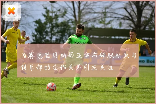 马赛总监贝纳蒂亚宣布辞职结束与俱乐部的合作关系引发关注