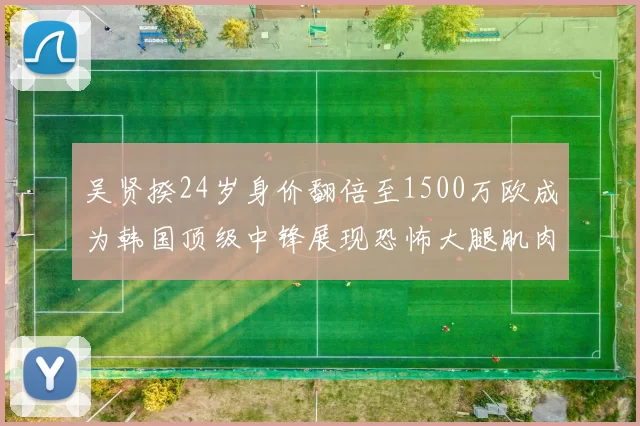 吴贤揆24岁身价翻倍至1500万欧成为韩国顶级中锋展现恐怖大腿肌肉