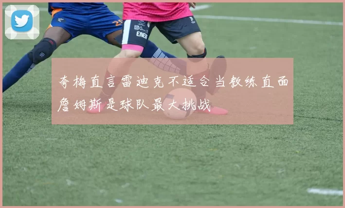 夸梅直言雷迪克不适合当教练直面詹姆斯是球队最大挑战