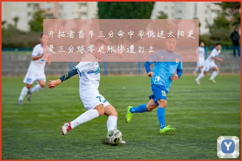 开拓者首节三分命中率低迷太阳更是三分球零进账惨遭打击