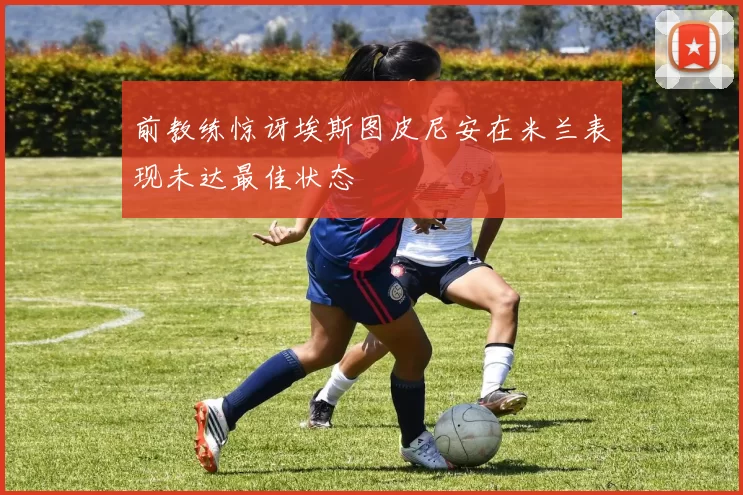前教练惊讶埃斯图皮尼安在米兰表现未达最佳状态