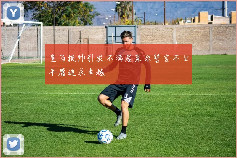 皇马换帅引发不满居莱尔誓言不甘平庸追求卓越