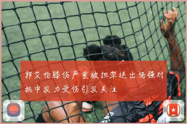 郭艾伦膝伤严重被担架送出场强对抗中发力受伤引发关注