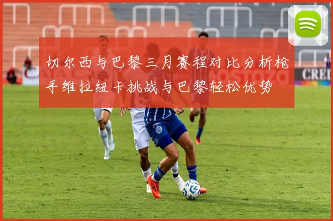 切尔西与巴黎三月赛程对比分析枪手维拉纽卡挑战与巴黎轻松优势
